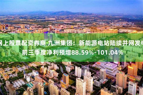 网上股票配资券商 九洲集团：新能源电站陆续并网发电 前三季度净利预增88.59%-101.04%